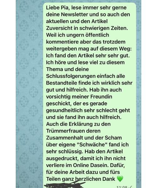 Weil ich ungern öffentlich kommentiere, gebe ich es dir auf diesem Weg weiter: Ich lese immer sehr gerne deine Newsletter und den Artikel „Zuversicht in schwierigen Zeiten". Deine Schlussfolgerungen, einfach alle Bestandteile, finde ich wirklich sehr gut und hilfreich. Auch die Erklärung zu den Trümmerfrauen, ihrem Zusammenhalt und der Scham über eigene „Schwäche", fand ich sehr schlüssig. Ich habe den Artikel sogar ausgedruckt, damit ich ihn nicht im Online-Dasein verliere. Für deine Arbeit und fürs Teilen ganz herzlichen Dank.
— eine Leserin (per Nachricht, mit Einverständnis)