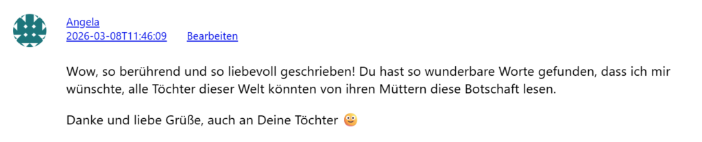 Wow, so berührend und so liebevoll geschrieben! Du hast so wunderbare Worte gefunden, dass ich mir wünschte, alle Töchter dieser Welt könnten von ihren Müttern diese Botschaft lesen. Danke und liebe Grüße, auch an Deine Töchter (Angela)