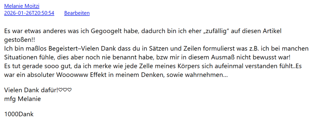 Es war etwas anderes was ich Gegoogelt habe, dadurch bin ich eher „zufällig" auf diesen Artikel gestoßen!! Ich bin maßlos Begeistert – Vielen Dank dass du in Sätzen und Zeilen formulierst was z.B. ich bei manchen Situationen fühle, dies aber noch nie benannt habe, bzw mir in diesem Ausmaß nicht bewusst war! Es tut gerade sooo gut, da ich merke wie jede Zelle meines Körpers sich aufeinmal verstanden fühlt.. Es war ein absoluter Wooowww Effekt in meinem Denken, sowie wahrnehmen… Vielen Dank dafür! mfg Melanie
