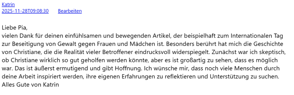 Liebe Pia, vielen Dank für deinen einfühlsamen und bewegenden Artikel, der beispielhaft zum Internationalen Tag zur Beseitigung von Gewalt gegen Frauen und Mädchen ist. Besonders berührt hat mich die Geschichte von Christiane, die die Realität vieler Betroffener eindrucksvoll widerspiegelt. Zunächst war ich skeptisch, ob Christiane wirklich so gut geholfen werden könnte, aber es ist großartig zu sehen, dass es möglich war. Das ist äußerst ermutigend und gibt Hoffnung. Ich wünsche mir, dass noch viele Menschen durch deine Arbeit inspiriert werden, ihre eigenen Erfahrungen zu reflektieren und Unterstützung zu suchen. Alles Gute von Katrin