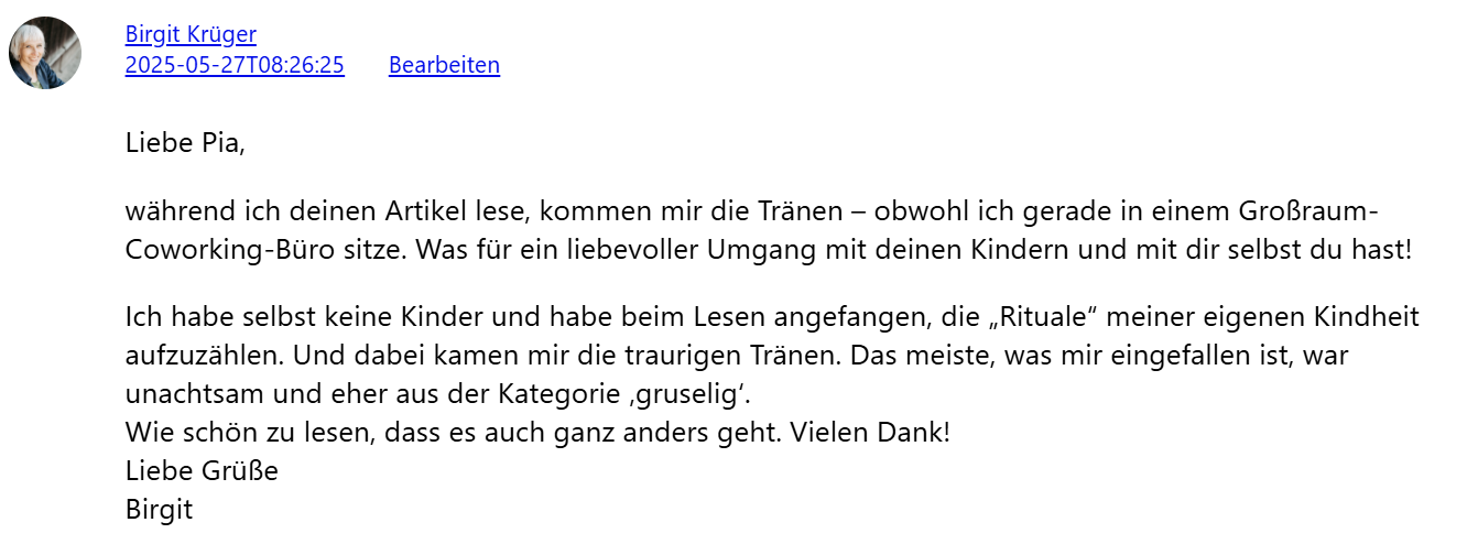 Liebe Pia, während ich deinen Artikel lese, kommen mir die Tränen – obwohl ich gerade in einem Großraum-Coworking-Büro sitze. Was für ein liebevoller Umgang mit deinen Kindern und mit dir selbst du hast! Ich habe selbst keine Kinder und habe beim Lesen angefangen, die „Rituale" meiner eigenen Kindheit aufzuzählen. Und dabei kamen mir die traurigen Tränen. Das meiste, was mir eingefallen ist, war unachtsam und eher aus der Kategorie ‚gruselig'. Wie schön zu lesen, dass es auch ganz anders geht. Vielen Dank! Liebe Grüße Birgit
